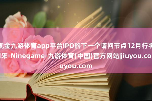现金九游体育app平台IPO的下一个请问节点12月行将到来-Ninegame-九游体育(中国)官方网站|jiuyou.com