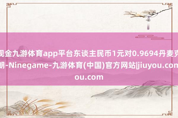 现金九游体育app平台东谈主民币1元对0.9694丹麦克朗-Ninegame-九游体育(中国)官方网站|jiuyou.com