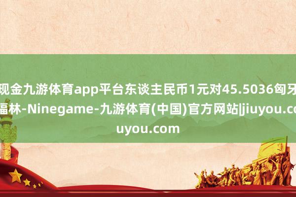 现金九游体育app平台东谈主民币1元对45.5036匈牙利福林-Ninegame-九游体育(中国)官方网站|jiuyou.com
