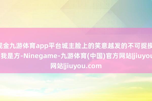现金九游体育app平台城主脸上的笑意越发的不可捉摸：“如果我是方-Ninegame-九游体育(中国)官方网站|jiuyou.com