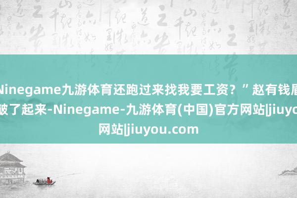 Ninegame九游体育还跑过来找我要工资？”赵有钱眉头顿时皱了起来-Ninegame-九游体育(中国)官方网站|jiuyou.com