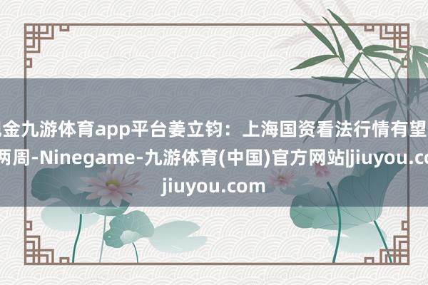 现金九游体育app平台姜立钧：上海国资看法行情有望捏续两周-Ninegame-九游体育(中国)官方网站|jiuyou.com