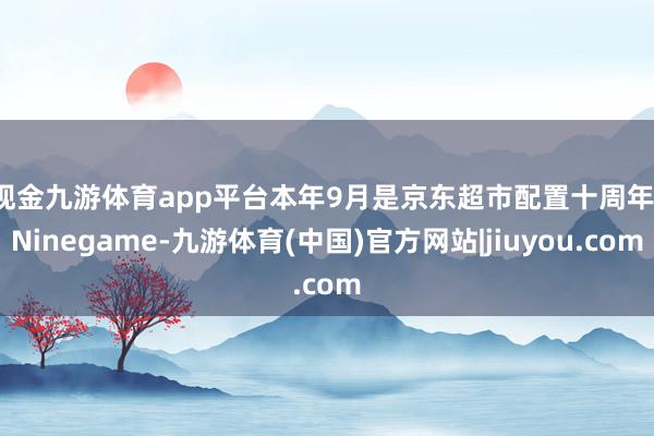 现金九游体育app平台　　本年9月是京东超市配置十周年-Ninegame-九游体育(中国)官方网站|jiuyou.com