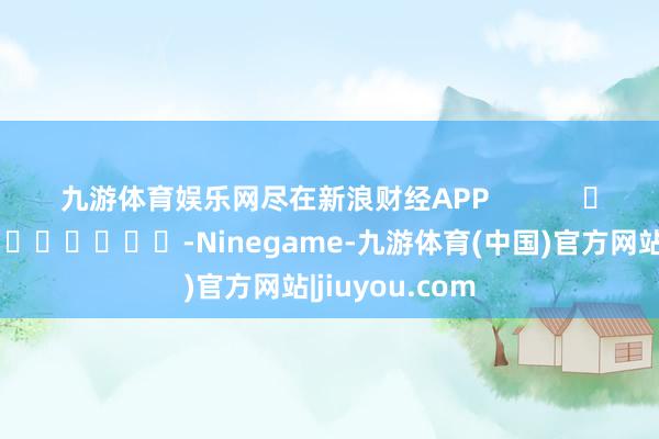九游体育娱乐网尽在新浪财经APP            													-Ninegame-九游体育(中国)官方网站|jiuyou.com