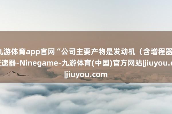 九游体育app官网“公司主要产物是发动机（含增程器）和变速器-Ninegame-九游体育(中国)官方网站|jiuyou.com