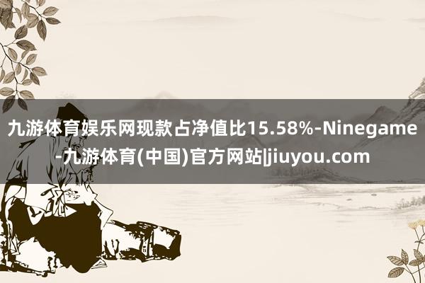 九游体育娱乐网现款占净值比15.58%-Ninegame-九游体育(中国)官方网站|jiuyou.com