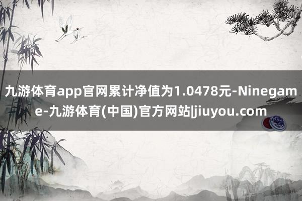 九游体育app官网累计净值为1.0478元-Ninegame-九游体育(中国)官方网站|jiuyou.com