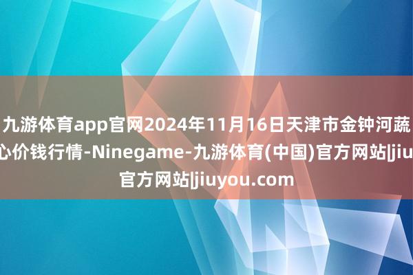 九游体育app官网2024年11月16日天津市金钟河蔬菜买卖中心价钱行情-Ninegame-九游体育(中国)官方网站|jiuyou.com