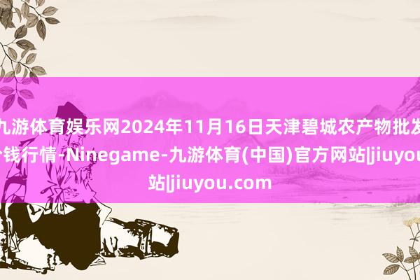 九游体育娱乐网2024年11月16日天津碧城农产物批发市集价钱行情-Ninegame-九游体育(中国)官方网站|jiuyou.com