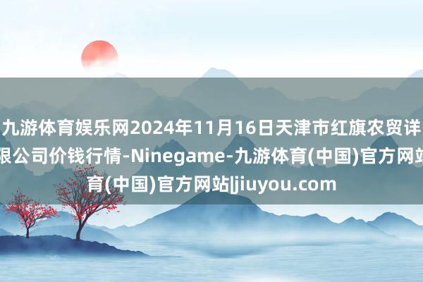 九游体育娱乐网2024年11月16日天津市红旗农贸详细批发市集有限公司价钱行情-Ninegame-九游体育(中国)官方网站|jiuyou.com
