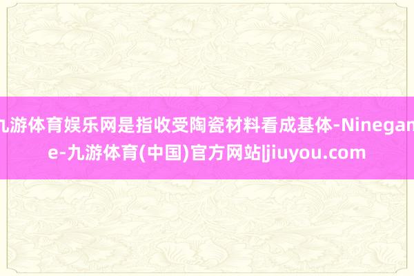 九游体育娱乐网是指收受陶瓷材料看成基体-Ninegame-九游体育(中国)官方网站|jiuyou.com