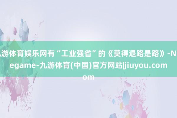 九游体育娱乐网有“工业强省”的《莫得退路是路》-Ninegame-九游体育(中国)官方网站|jiuyou.com