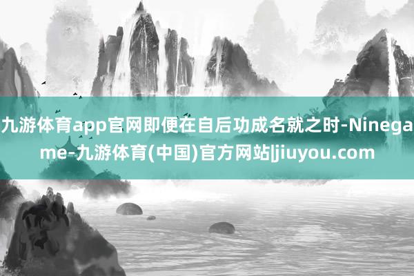 九游体育app官网即便在自后功成名就之时-Ninegame-九游体育(中国)官方网站|jiuyou.com