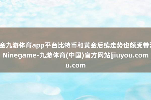 现金九游体育app平台比特币和黄金后续走势也颇受眷注-Ninegame-九游体育(中国)官方网站|jiuyou.com