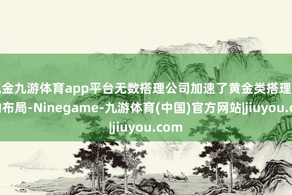 现金九游体育app平台无数搭理公司加速了黄金类搭理居品的布局-Ninegame-九游体育(中国)官方网站|jiuyou.com