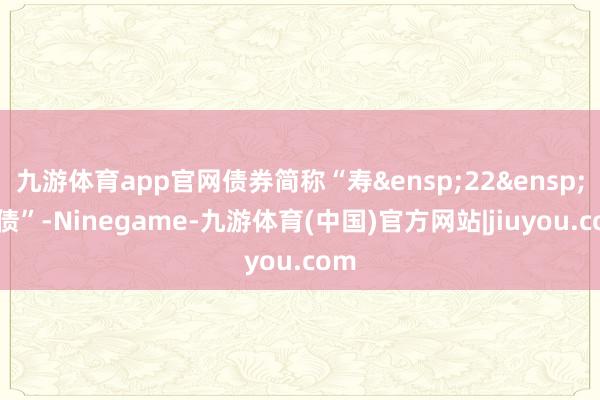 九游体育app官网债券简称“寿&ensp;22&ensp;转债”-Ninegame-九游体育(中国)官方网站|jiuyou.com