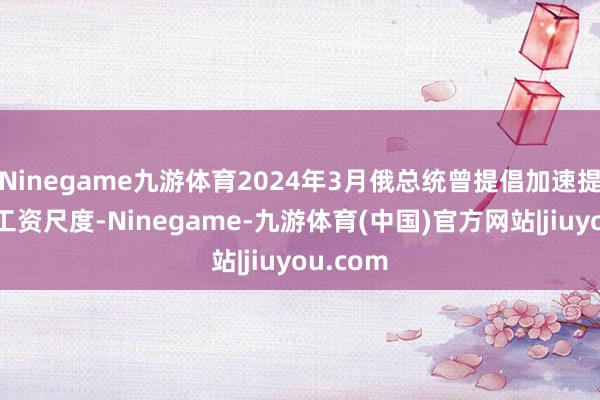 Ninegame九游体育2024年3月俄总统曾提倡加速提升最低工资尺度-Ninegame-九游体育(中国)官方网站|jiuyou.com