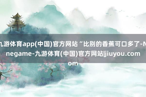 九游体育app(中国)官方网站“比别的香蕉可口多了-Ninegame-九游体育(中国)官方网站|jiuyou.com