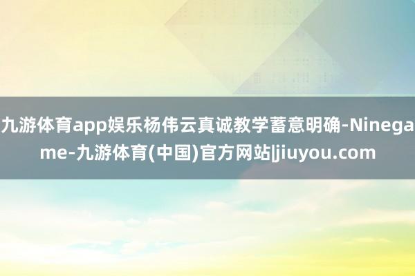 九游体育app娱乐杨伟云真诚教学蓄意明确-Ninegame-九游体育(中国)官方网站|jiuyou.com