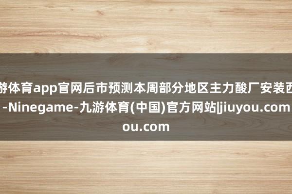 九游体育app官网后市预测本周部分地区主力酸厂安装西席-Ninegame-九游体育(中国)官方网站|jiuyou.com