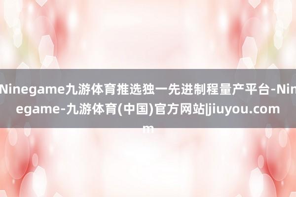 Ninegame九游体育推选独一先进制程量产平台-Ninegame-九游体育(中国)官方网站|jiuyou.com