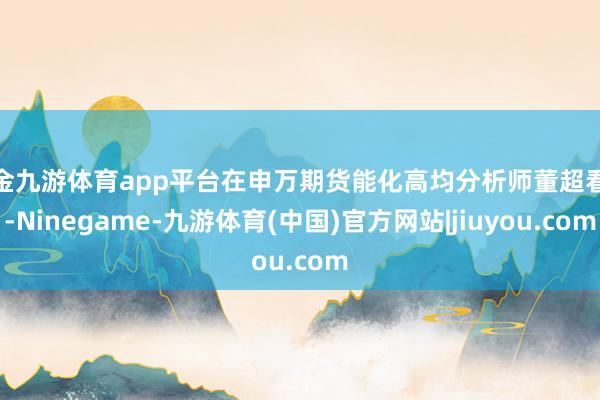 现金九游体育app平台在申万期货能化高均分析师董超看来-Ninegame-九游体育(中国)官方网站|jiuyou.com