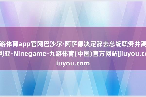九游体育app官网巴沙尔·阿萨德决定辞去总统职务并离开叙利亚-Ninegame-九游体育(中国)官方网站|jiuyou.com