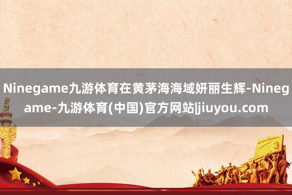 Ninegame九游体育在黄茅海海域妍丽生辉-Ninegame-九游体育(中国)官方网站|jiuyou.com