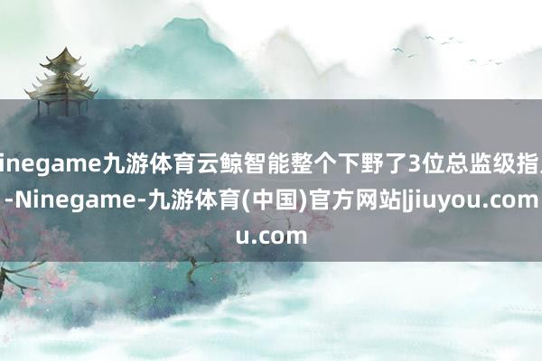 Ninegame九游体育云鲸智能整个下野了3位总监级指点-Ninegame-九游体育(中国)官方网站|jiuyou.com