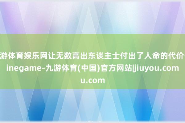九游体育娱乐网让无数高出东谈主士付出了人命的代价-Ninegame-九游体育(中国)官方网站|jiuyou.com