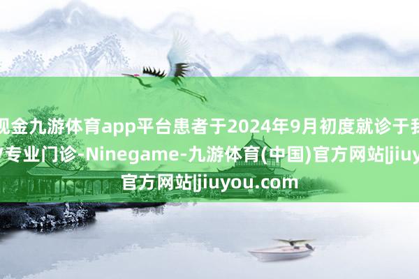 现金九游体育app平台患者于2024年9月初度就诊于我院的HPV专业门诊-Ninegame-九游体育(中国)官方网站|jiuyou.com