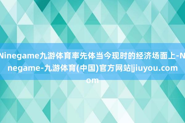 Ninegame九游体育率先体当今现时的经济场面上-Ninegame-九游体育(中国)官方网站|jiuyou.com