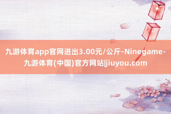 九游体育app官网进出3.00元/公斤-Ninegame-九游体育(中国)官方网站|jiuyou.com