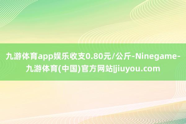 九游体育app娱乐收支0.80元/公斤-Ninegame-九游体育(中国)官方网站|jiuyou.com