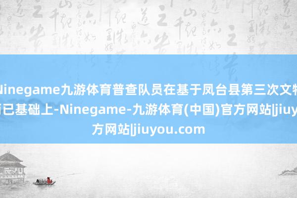 Ninegame九游体育普查队员在基于凤台县第三次文物普查的而已基础上-Ninegame-九游体育(中国)官方网站|jiuyou.com