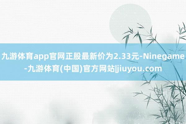 九游体育app官网正股最新价为2.33元-Ninegame-九游体育(中国)官方网站|jiuyou.com