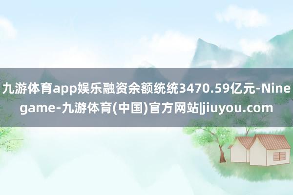 九游体育app娱乐融资余额统统3470.59亿元-Ninegame-九游体育(中国)官方网站|jiuyou.com
