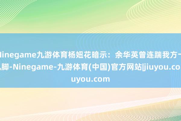 Ninegame九游体育杨妞花暗示：余华英曾连踹我方十几脚-Ninegame-九游体育(中国)官方网站|jiuyou.com