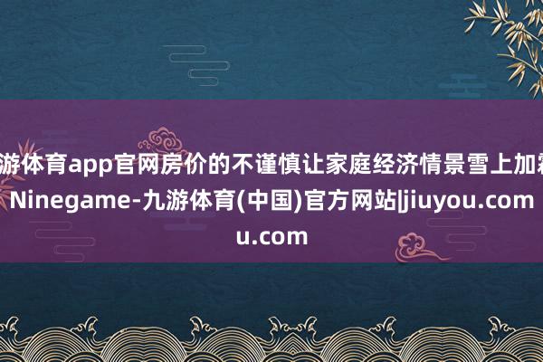 九游体育app官网房价的不谨慎让家庭经济情景雪上加霜-Ninegame-九游体育(中国)官方网站|jiuyou.com