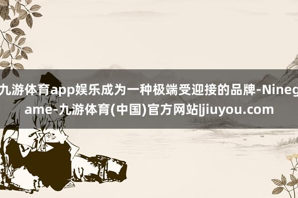 九游体育app娱乐成为一种极端受迎接的品牌-Ninegame-九游体育(中国)官方网站|jiuyou.com