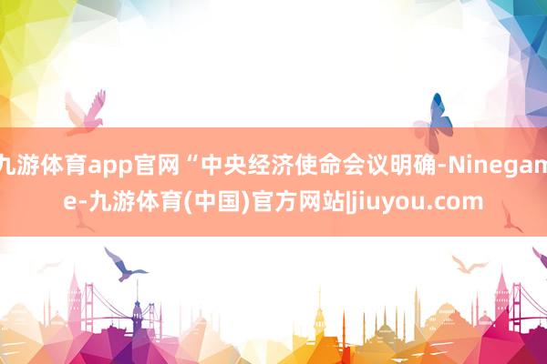 九游体育app官网“中央经济使命会议明确-Ninegame-九游体育(中国)官方网站|jiuyou.com