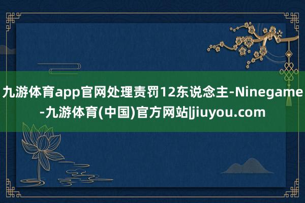 九游体育app官网处理责罚12东说念主-Ninegame-九游体育(中国)官方网站|jiuyou.com