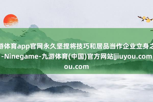 九游体育app官网永久坚捏将技巧和居品当作企业立身之本-Ninegame-九游体育(中国)官方网站|jiuyou.com