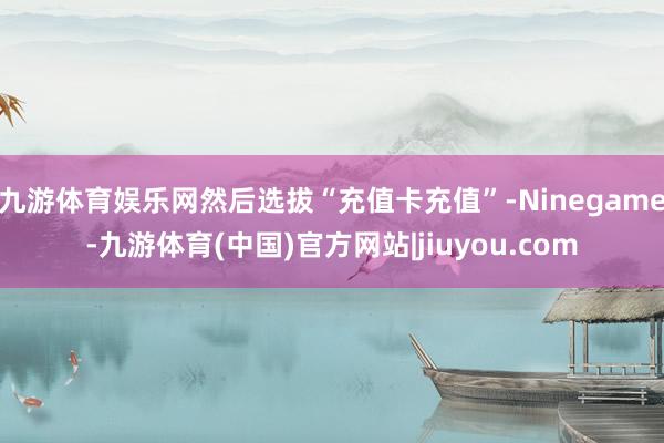 九游体育娱乐网然后选拔“充值卡充值”-Ninegame-九游体育(中国)官方网站|jiuyou.com