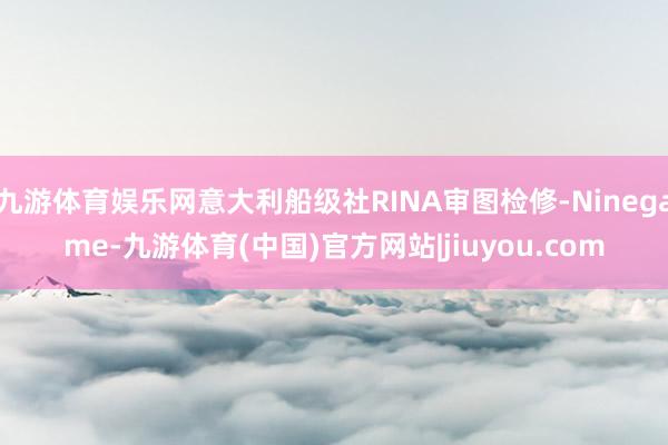 九游体育娱乐网意大利船级社RINA审图检修-Ninegame-九游体育(中国)官方网站|jiuyou.com