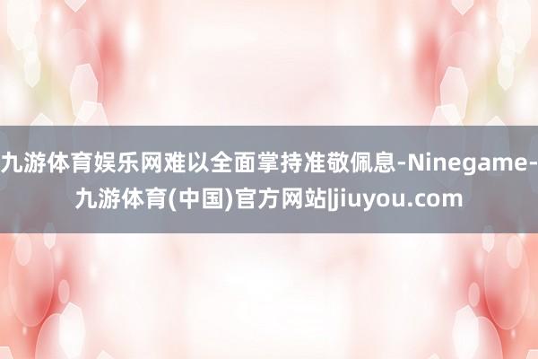 九游体育娱乐网难以全面掌持准敬佩息-Ninegame-九游体育(中国)官方网站|jiuyou.com