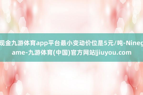现金九游体育app平台最小变动价位是5元/吨-Ninegame-九游体育(中国)官方网站|jiuyou.com
