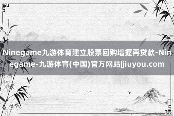 Ninegame九游体育　　建立股票回购增握再贷款-Ninegame-九游体育(中国)官方网站|jiuyou.com