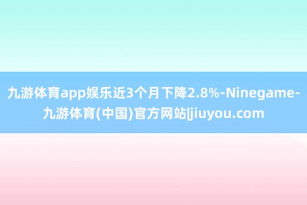 九游体育app娱乐近3个月下降2.8%-Ninegame-九游体育(中国)官方网站|jiuyou.com