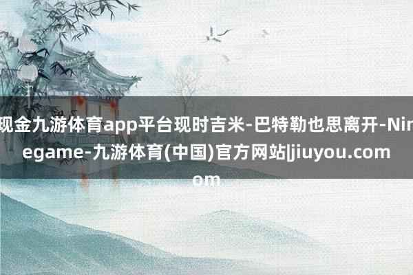 现金九游体育app平台现时吉米-巴特勒也思离开-Ninegame-九游体育(中国)官方网站|jiuyou.com